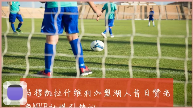 马穆凯拉什维利加盟湖人昔日赞老詹MVP社媒引热议