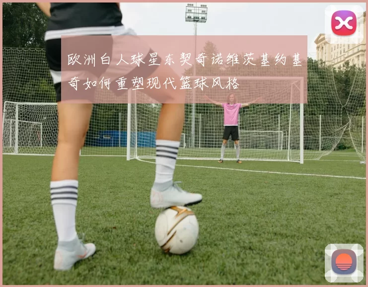 欧洲白人球星东契奇诺维茨基约基奇如何重塑现代篮球风格