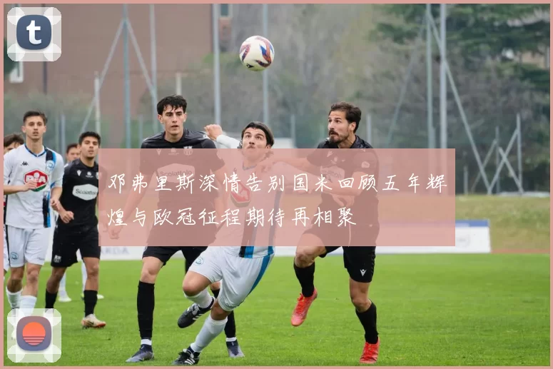邓弗里斯深情告别国米回顾五年辉煌与欧冠征程期待再相聚