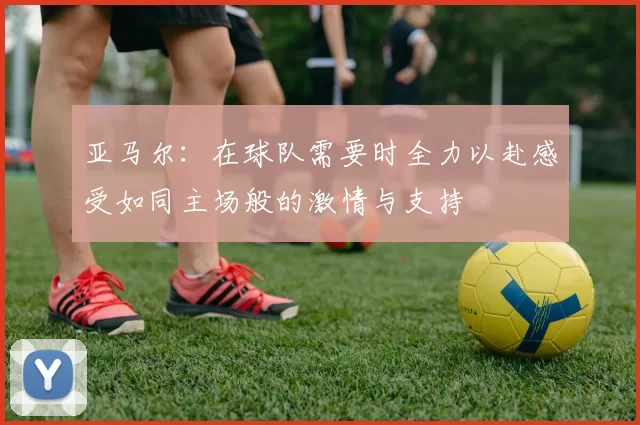 亚马尔：在球队需要时全力以赴感受如同主场般的激情与支持