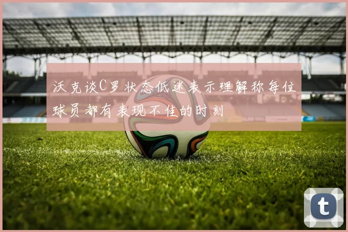 沃克谈C罗状态低迷表示理解称每位球员都有表现不佳的时刻