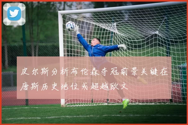 皮尔斯分析布伦森夺冠前景关键在唐斯历史地位或超越欧文