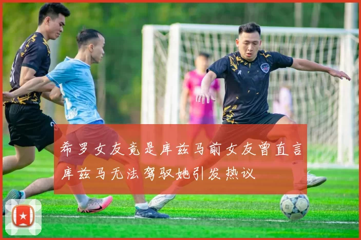 希罗女友竟是库兹马前女友曾直言库兹马无法驾驭她引发热议