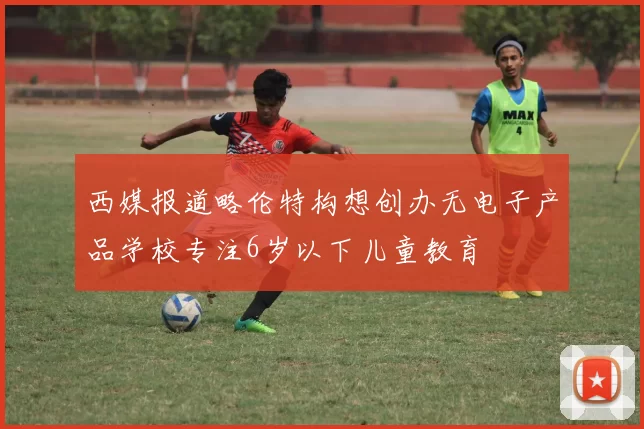 西媒报道略伦特构想创办无电子产品学校专注6岁以下儿童教育