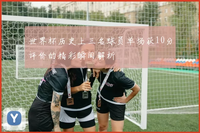 世界杯历史上三名球员单场获10分评价的精彩瞬间解析