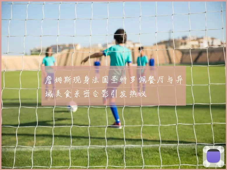 詹姆斯现身法国圣特罗佩餐厅与异域美食亲密合影引发热议