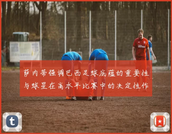 萨内蒂强调巴西足球底蕴的重要性与球星在高水平比赛中的决定性作用