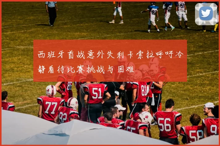 西班牙首战意外失利卡索拉呼吁冷静看待比赛挑战与困难