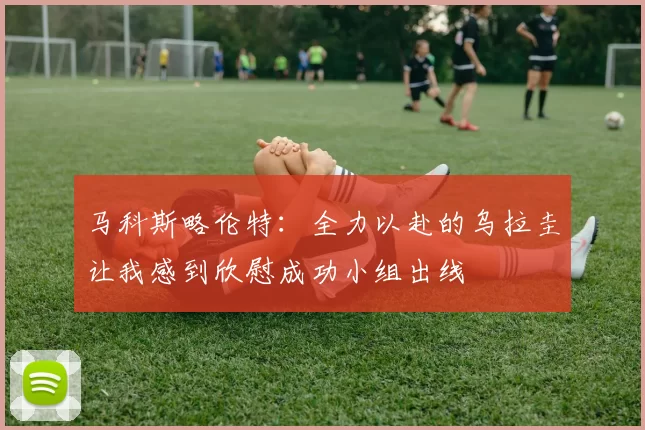 马科斯略伦特：全力以赴的乌拉圭让我感到欣慰成功小组出线