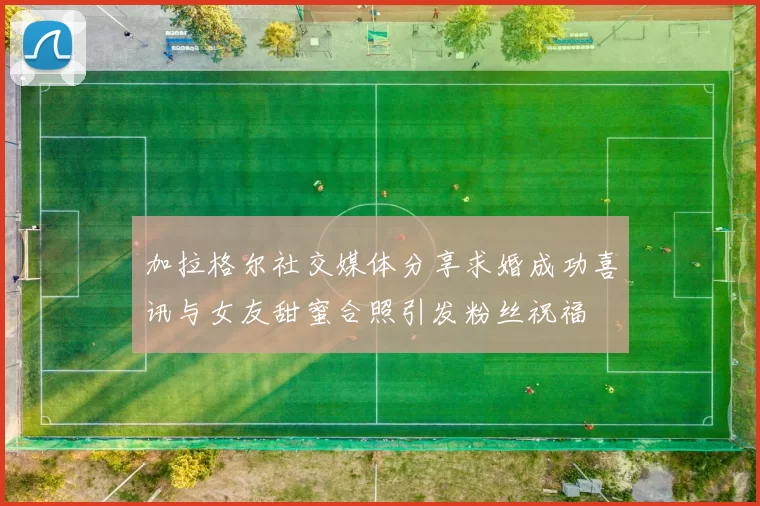 加拉格尔社交媒体分享求婚成功喜讯与女友甜蜜合照引发粉丝祝福